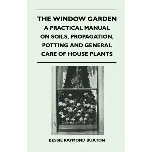 The Window Garden - A Practical Manual On Soils, Propagation, Potting And General Care Of House Plants