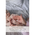 Godly Parenting Guide: Great Book To Start For New Parents Who Want To Raise Kids Godly Way: Christian Books For Fathers Day