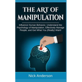 The Art of Manipulation: Influence Human Behavior, Understand the Psychology of Manipulation, Effectively Manage People, and Get What You (Really) Wan