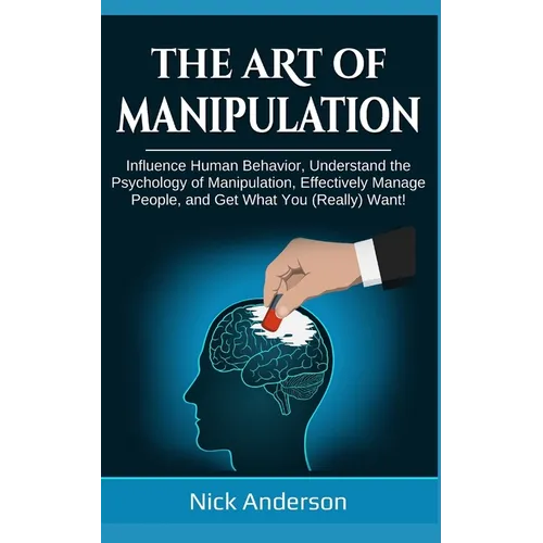 The Art of Manipulation: Influence Human Behavior, Understand the Psychology of Manipulation, Effectively Manage People, and Get What You (Really) Wan