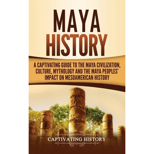 Maya History: A Captivating Guide to the Maya Civilization, Culture, Mythology, and the Maya Peoples' Impact on Mesoamerican History