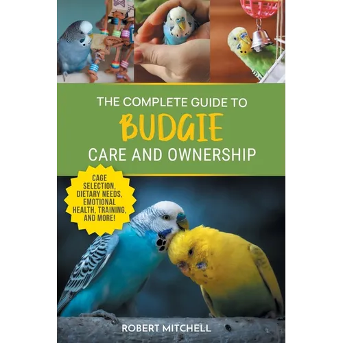 The Complete Guide to Budgie Care and Ownership: Supplies, Nutrition, Socialization, Hand Taming, Health Care, Training, Speaking, and Much More!