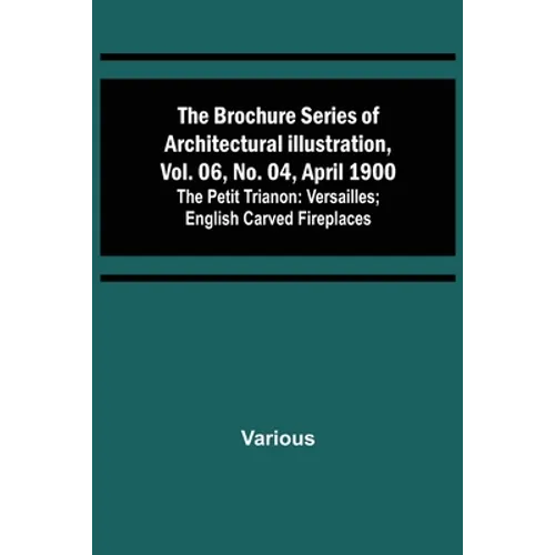 The Brochure Series of Architectural Illustration, vol. 06, No. 04, April 1900; The Petit Trianon: Versailles; English Carved Fireplaces