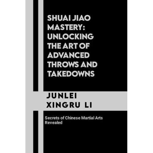 Shuai Jiao Mastery: Unlocking the Art of Advanced Throws and Takedowns: Secrets of Chinese Martial Arts Revealed