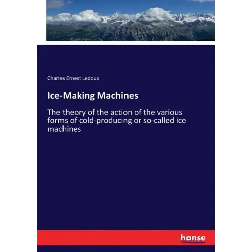 Ice-Making Machines: The theory of the action of the various forms of cold-producing or so-called ice machines