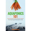 Aquaponics 101: The Easy Beginner's Guide to Aquaponic Gardening: How To Build Your Own Backyard Aquaponics System and Grow Organic Ve