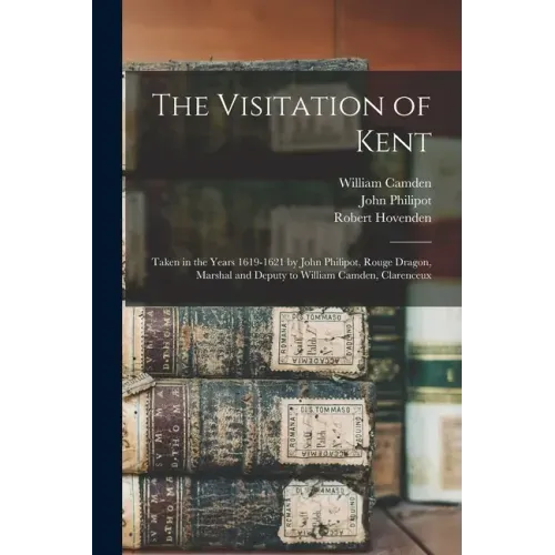 The Visitation of Kent: Taken in the Years 1619-1621 by John Philipot, Rouge Dragon, Marshal and Deputy to William Camden, Clarenceux