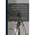 (An) Historical Treatise of Cities and Burghs Or Boroughs: Shewing Their Original, and Whence, and From Whom, They Recieved Their Liberties, Privilege
