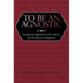 To Be an Agnostic: An Agnostic Approach to Life, Liberty, and the Pursuit of Happiness