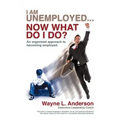 I Am Unemployed ... Now What Do I Do?: An Organized Approach to Becoming Employed