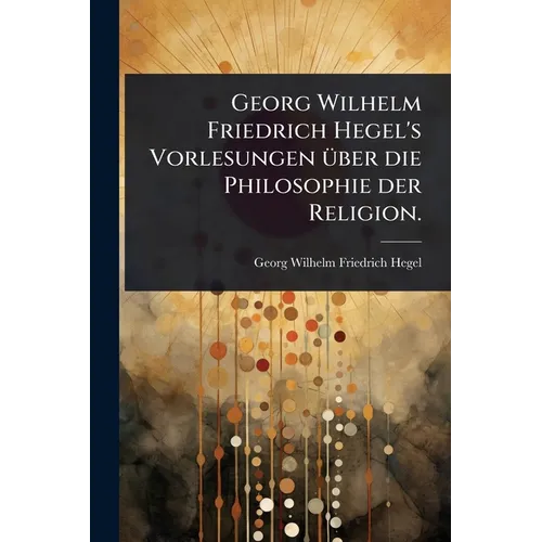 Georg Wilhelm Friedrich Hegel's Vorlesungen Ã1/4ber die Philosophie der Religion.