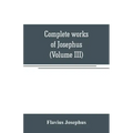 Complete works of Josephus. Antiquities of the Jews; The wars of the Jews against Apion, etc (Volume III)