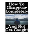 How To Disappear Completely and Not Get Caught: 26 Lessons On How To Evade The Authorities, Establish A New Identity, and Start A New Life Without Lea