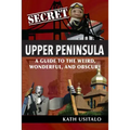 Secret Upper Peninsula: A Guide to the Weird, Wonderful, and Obscure