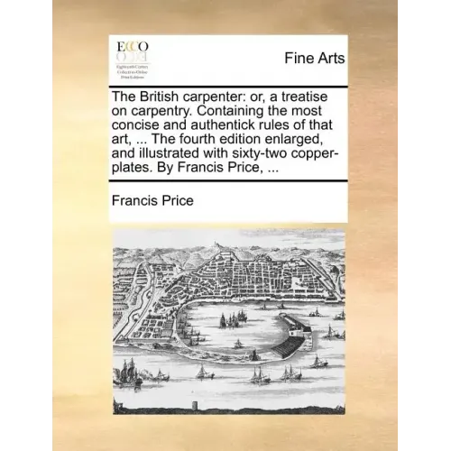 The British Carpenter: Or, a Treatise on Carpentry. Containing the Most Concise and Authentick Rules of That Art, ... the Fourth Edition Enla