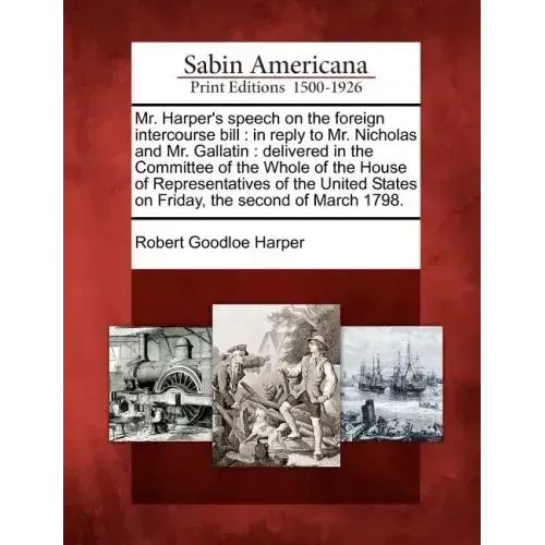 Mr. Harper's Speech on the Foreign Intercourse Bill: In Reply to Mr. Nicholas and Mr. Gallatin: Delivered in the Committee of the Whole of the House o