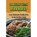 Cooking With Buckwheat: Create Unbelievable Healthy Dishes For You And Your Family
