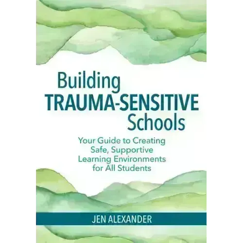 Building Trauma-Sensitive Schools: Your Guide to Creating Safe, Supportive Learning Environments for All Students