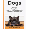 Dogs: Dog Care: Puppy Care: How To Take Care Of And Train Your Dog Or Puppy