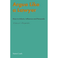 Argue Like A Lawyer: How to inform, influence and persuade - a lawyer's perspective