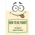 How To Be Funny: Easy Steps To Improve Your Humor: How To Be A Witty Person