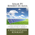 Solar PV Bombeo de Agua: Cómo construir PV Solar Powered Sistemas de Bombeo de agua para Deep Wells, Estanques, Arroyos, Lagos y Arroyos