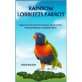 Rainbow Lorikeets Parrot: Beginners Tips And Techniques To Care And Training Rainbow Lorikeets Parrot