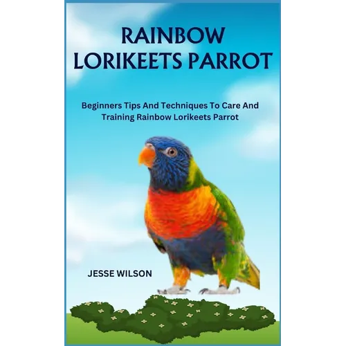 Rainbow Lorikeets Parrot: Beginners Tips And Techniques To Care And Training Rainbow Lorikeets Parrot