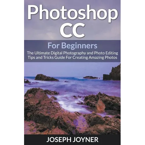 Photoshop CC For Beginners: The Ultimate Digital Photography and Photo Editing Tips and Tricks Guide For Creating Amazing Photos