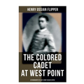 The Colored Cadet at West Point - Autobiography of Lieut. Henry Ossian Flipper: Meoirs of the First Graduate of Color From the U. S. Military Academy