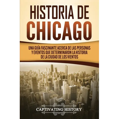 Historia de Chicago: Una Guía Fascinante Acerca de las Personas y Eventos que Determinaron la Historia de la Ciudad de los Vientos