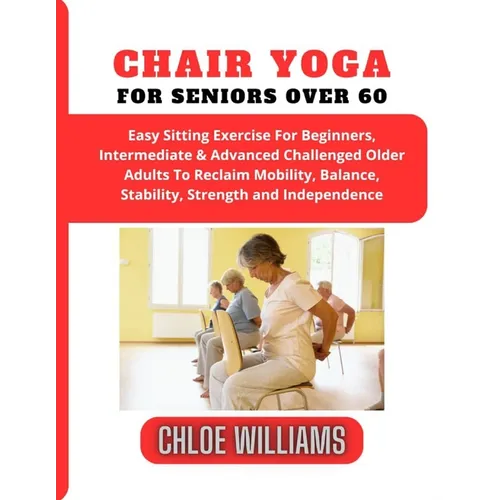 Chair Yoga For Seniors Over 60: Easy Sitting Exercise For Beginners, Intermediate & Advanced Challenged Older Adults To Reclaim Mobility, Balance, Sta
