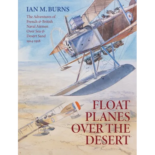 Floatplanes Over The Desert: The Adventures of French & British Naval Airmen Over Sea & Desert Sand 1914-1918
