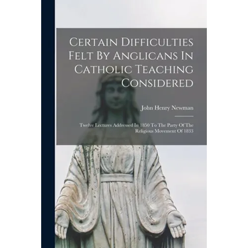 Certain Difficulties Felt By Anglicans In Catholic Teaching Considered: Twelve Lectures Addressed In 1850 To The Party Of The Religious Movement Of 18