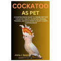 Cockatoo as Pet: A Comprehensive Guide to Caring for Your Cockatoo: Health, Nutrition, Housing, Training, and Much More to Enjoy a Happy Companionship
