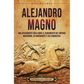 Alejandro Magno: Una apasionante guía sobre el surgimiento del Imperio macedonio, su gobernante y sus conquistas