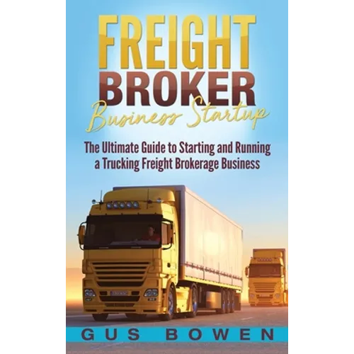 Freight Broker Business Startup: The Ultimate Guide to Starting and Running a Trucking Freight Brokerage Business