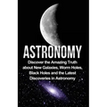 Astronomy: Astronomy For Beginners: Discover The Amazing Truth About New Galaxies, Worm Holes, Black Holes And The Latest Discoveries In Astronomy