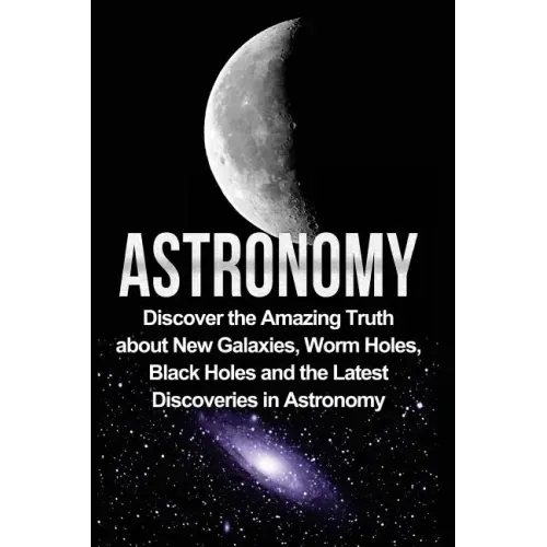 Astronomy: Astronomy For Beginners: Discover The Amazing Truth About New Galaxies, Worm Holes, Black Holes And The Latest Discoveries In Astronomy