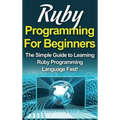 Ruby Programming For Beginners: The Simple Guide to Learning Ruby Programming Language Fast!