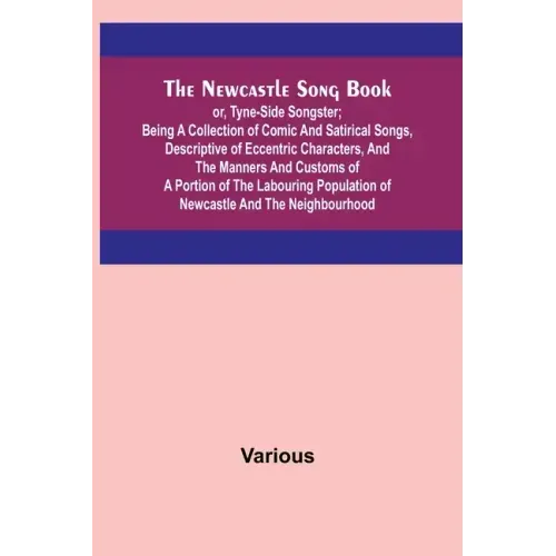 The Newcastle Song Book; or, Tyne-Side Songster; Being a Collection of Comic and Satirical Songs, Descriptive of Eccentric Characters, and the Manners