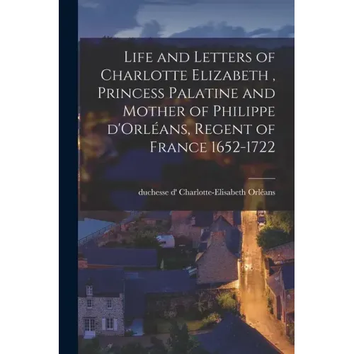 Life and Letters of Charlotte Elizabeth [microform], Princess Palatine and Mother of Philippe D'Orléans, Regent of France 1652-1722