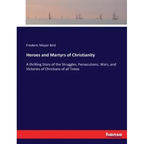 Heroes and Martyrs of Christianity: A thrilling Story of the Struggles, Persecutions, Wars, and Victories of Christians of all Times
