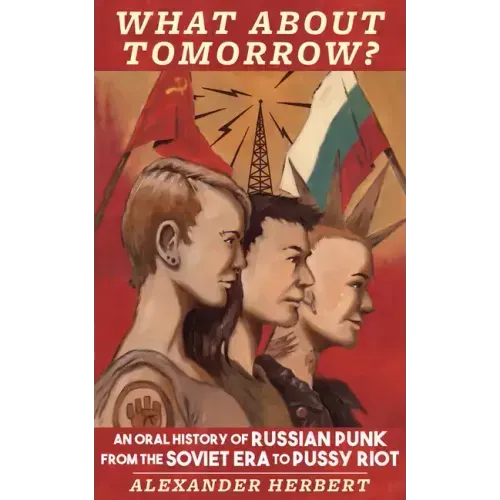 What about Tomorrow?: An Oral History of Russian Punk from the Soviet Era to Pussy Riot: An Oral History of Russian Punk from the Soviet Era to Pussy