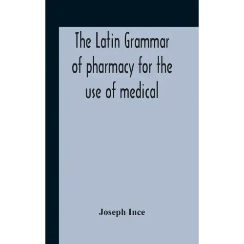 The Latin Grammar Of Pharmacy For The Use Of Medical And Pharmaceutical Students Including The Reading Of Latin Prescriptions, Latin-English And Engli