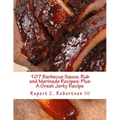 107 Barbecue Sauce, Rub and Marinade Recipes: Plus A Great Jerky Recipe