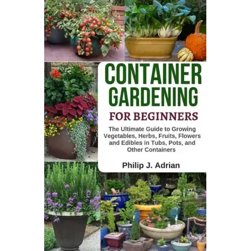 Container Gardening for Beginners: The Ultimate Guide to Growing Vegetables, Herbs, Fruits, Flowers and Edibles in Tubs, Pots, and Other Containers -