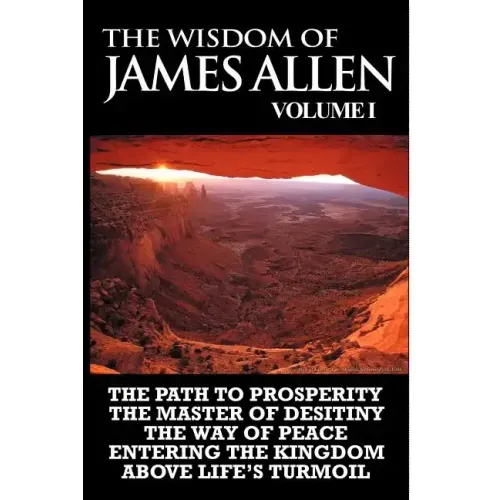 The Wisdom of James Allen I: Including The Path To Prosperity, The Master Of Desitiny, The Way Of Peace Entering The Kingdom and Above Life's Turmo