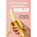 How to Give Him an Incredible Handjob: In Depth Handjob Tips That Will Cause Him to Erupt in Bed