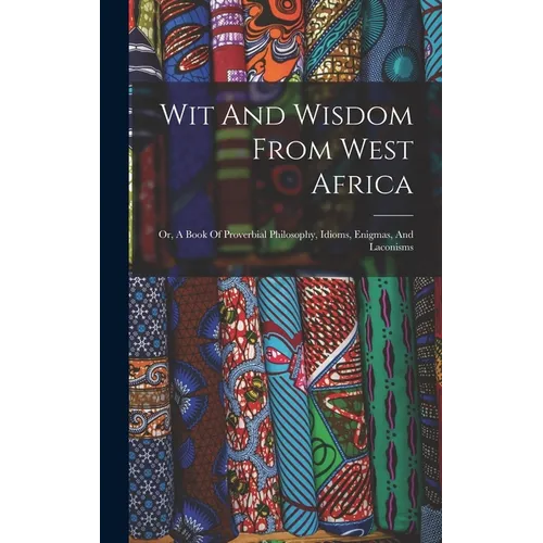 Wit And Wisdom From West Africa: Or, A Book Of Proverbial Philosophy, Idioms, Enigmas, And Laconisms
